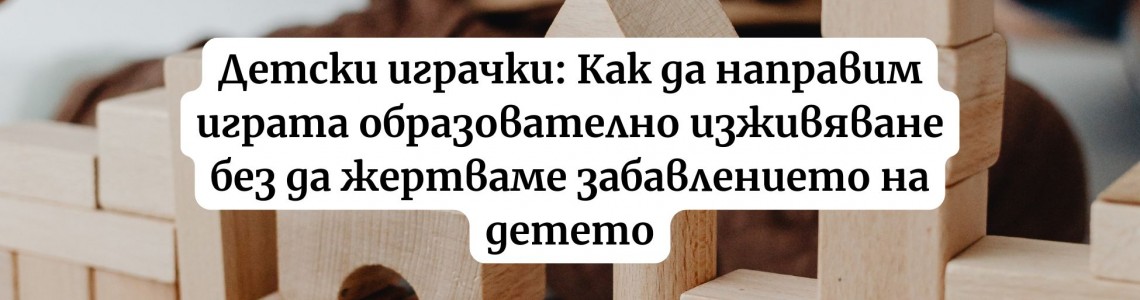 Детски играчки: Как да направим играта образователно изживяване без да жертваме забавлението на детето